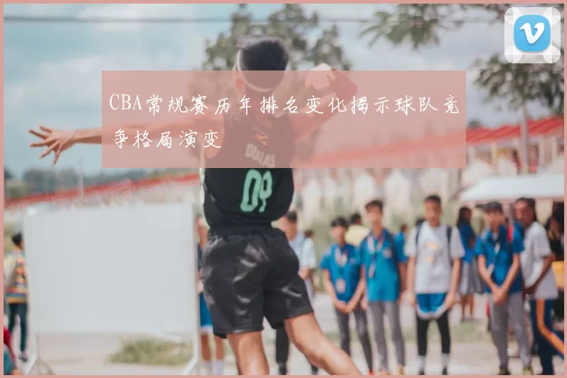 CBA常规赛历年排名变化揭示球队竞争格局演变