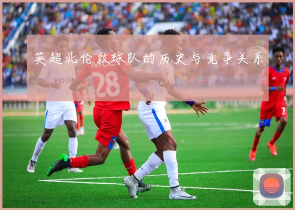 英超北伦敦球队的历史与竞争关系