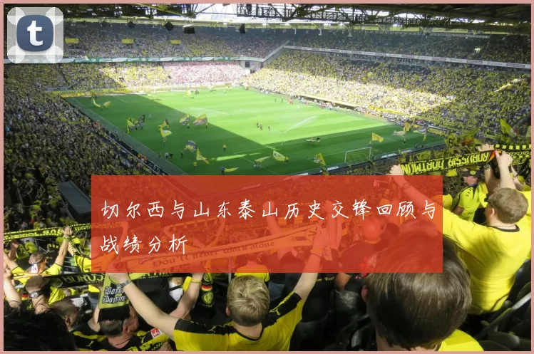 切尔西与山东泰山历史交锋回顾与战绩分析