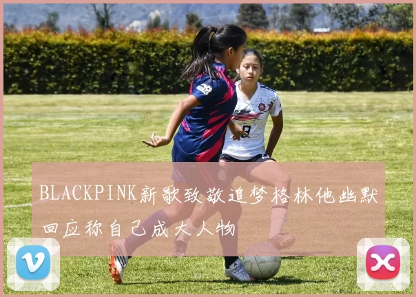 BLACKPINK新歌致敬追梦格林他幽默回应称自己成大人物