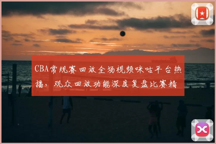 CBA常规赛回放全场视频咪咕平台热播,观众回放功能深度复盘比赛精彩瞬间
