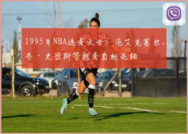 1995年NBA选秀大会：范艾克塞尔、乔·史密斯等新秀首轮亮相