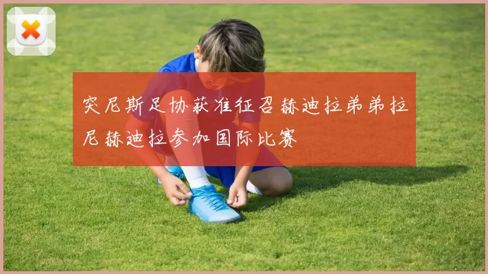 突尼斯足协获准征召赫迪拉弟弟拉尼赫迪拉参加国际比赛