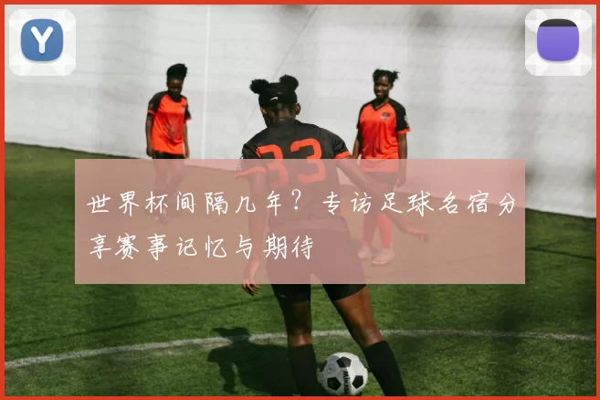 世界杯间隔几年?专访足球名宿分享赛事记忆与期待