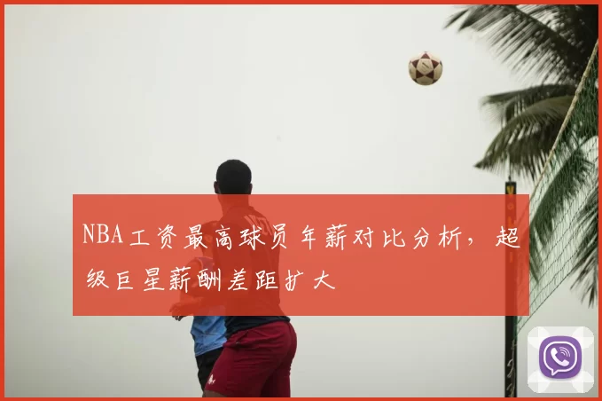 NBA工资最高球员年薪对比分析，超级巨星薪酬差距扩大