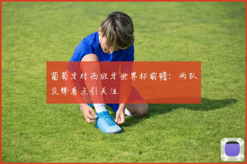 葡萄牙对西班牙世界杯前瞻：两队交锋看点引关注