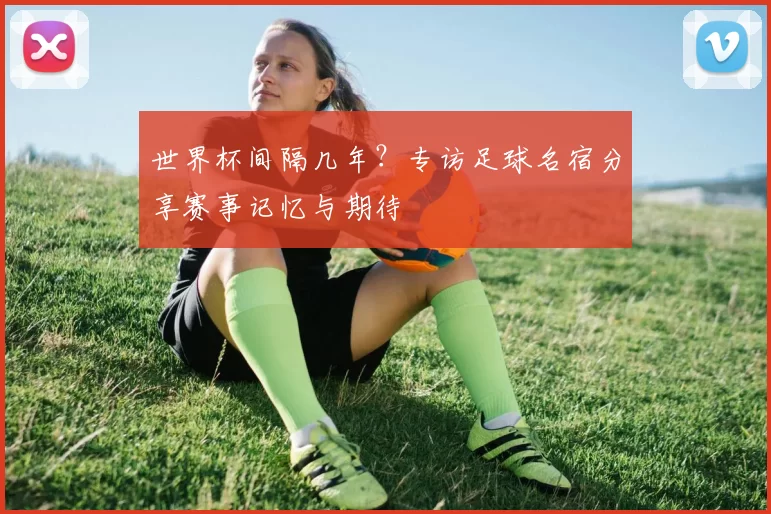 世界杯间隔几年?专访足球名宿分享赛事记忆与期待