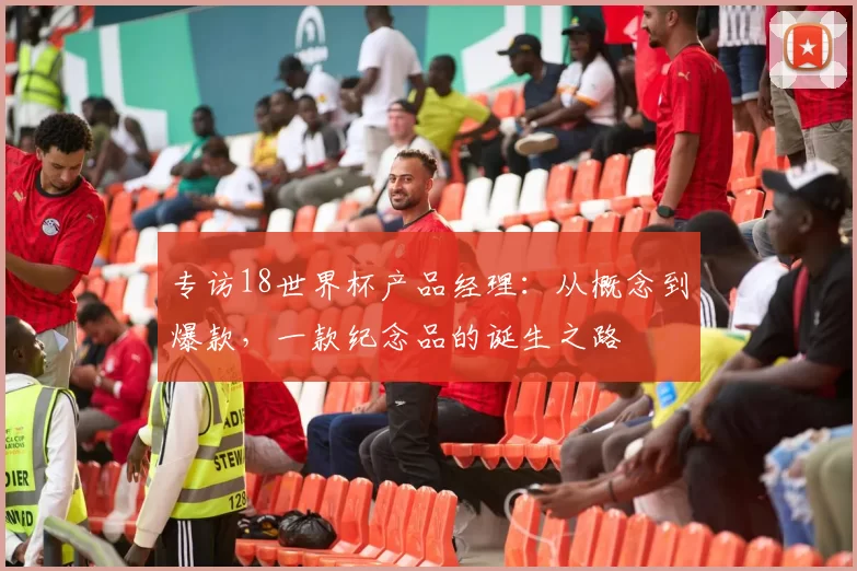 专访18世界杯产品经理:从概念到爆款,一款纪念品的诞生之路