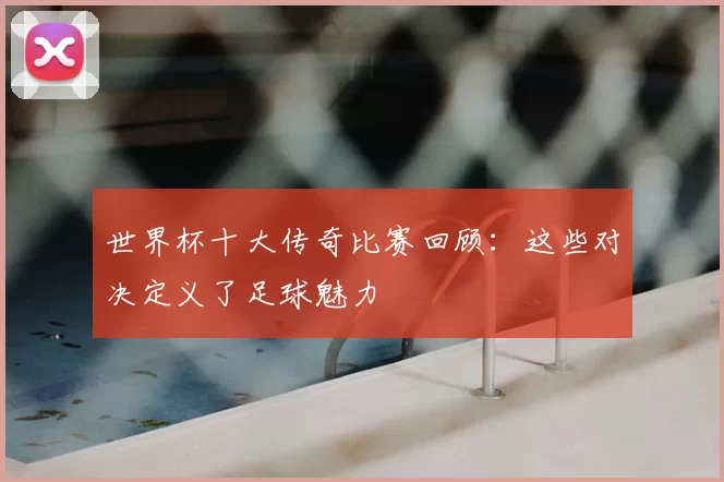 世界杯十大传奇比赛回顾:这些对决定义了足球魅力