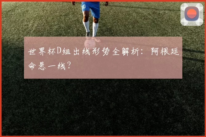 世界杯D组出线形势全解析：阿根廷命悬一线？
