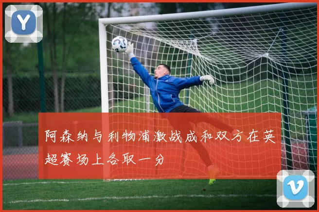 阿森纳与利物浦激战成和双方在英超赛场上各取一分