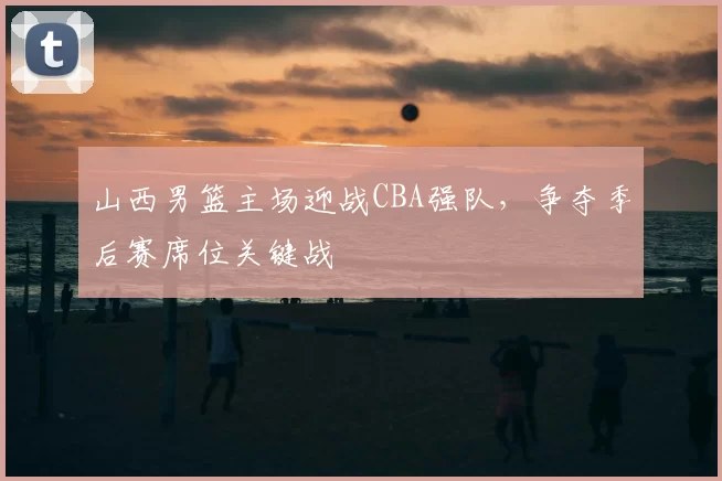 山西男篮主场迎战CBA强队,争夺季后赛席位关键战