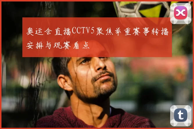 奥运会直播CCTV5聚焦举重赛事转播安排与观赛看点