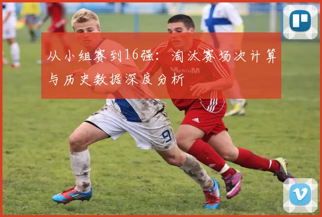从小组赛到16强：淘汰赛场次计算与历史数据深度分析