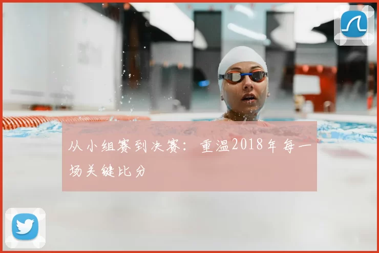 从小组赛到决赛：重温2018年每一场关键比分