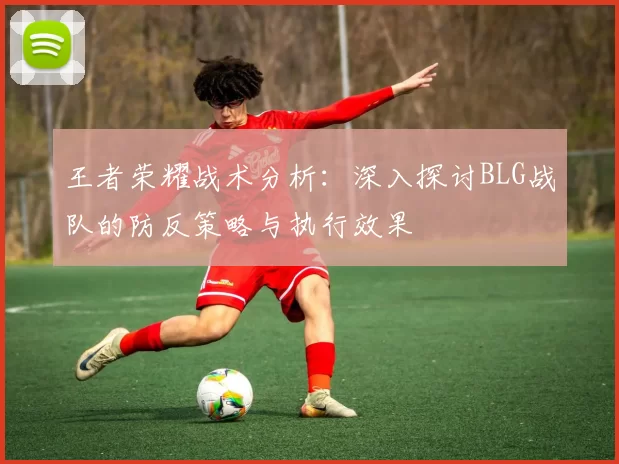 王者荣耀战术分析：深入探讨BLG战队的防反策略与执行效果