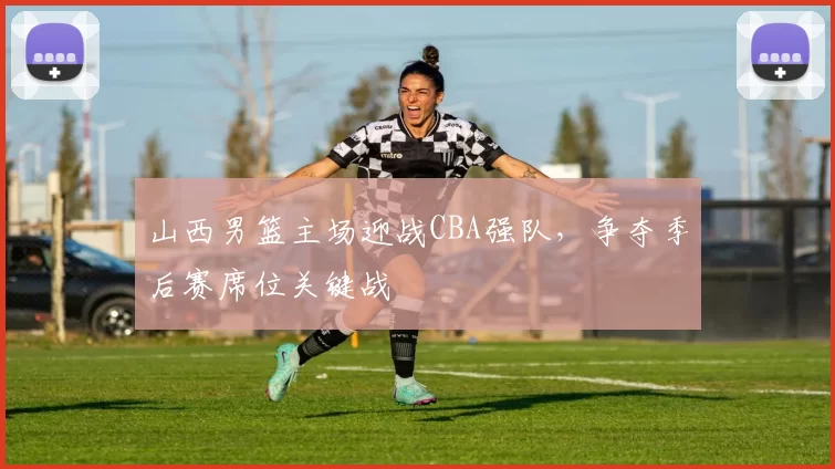 山西男篮主场迎战CBA强队,争夺季后赛席位关键战