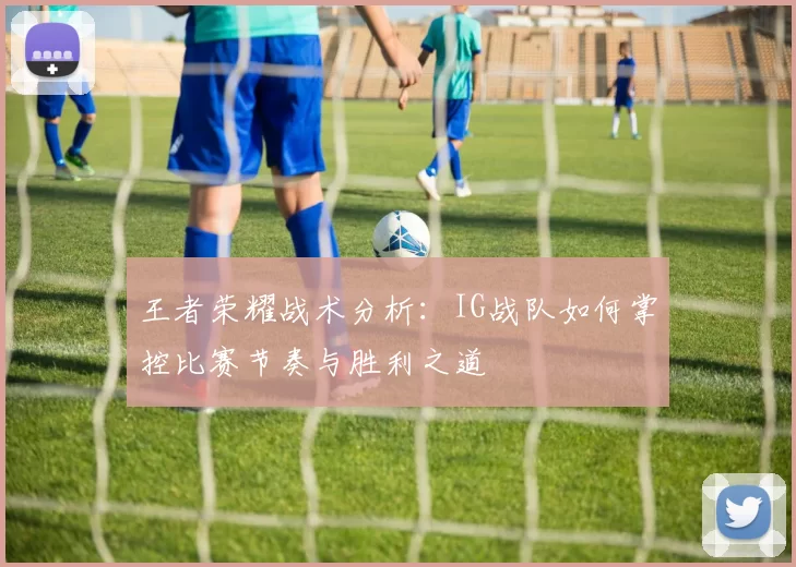 王者荣耀战术分析：IG战队如何掌控比赛节奏与胜利之道