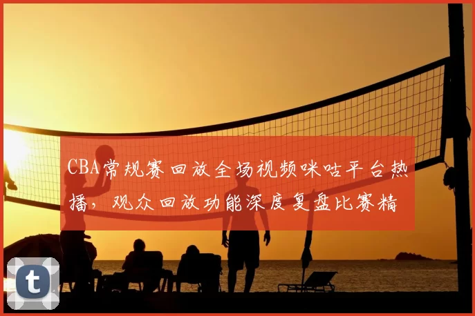 CBA常规赛回放全场视频咪咕平台热播,观众回放功能深度复盘比赛精彩瞬间