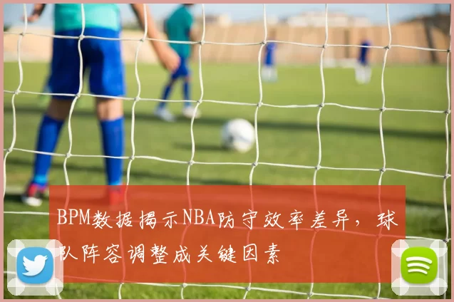 BPM数据揭示NBA防守效率差异,球队阵容调整成关键因素