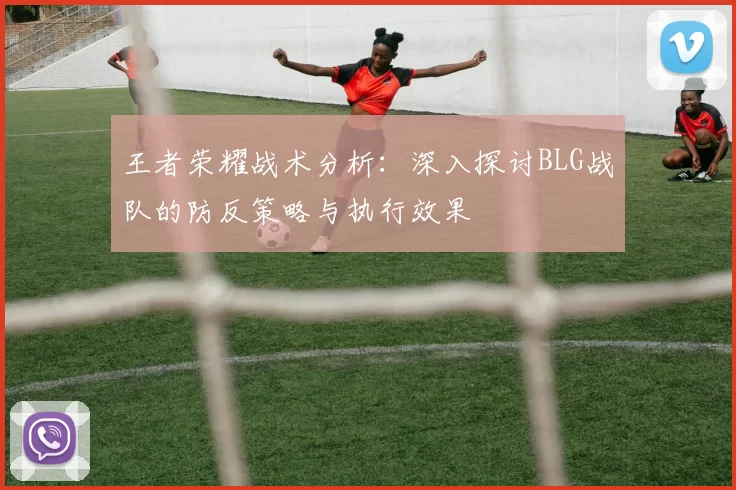 王者荣耀战术分析：深入探讨BLG战队的防反策略与执行效果