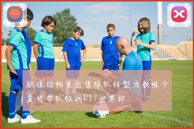 欧媒称帕克出售球队转型为教练今夏将带队征战U17世界杯