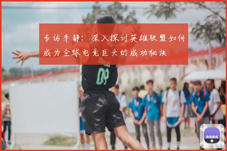 专访李静：深入探讨英雄联盟如何成为全球电竞巨头的成功秘诀