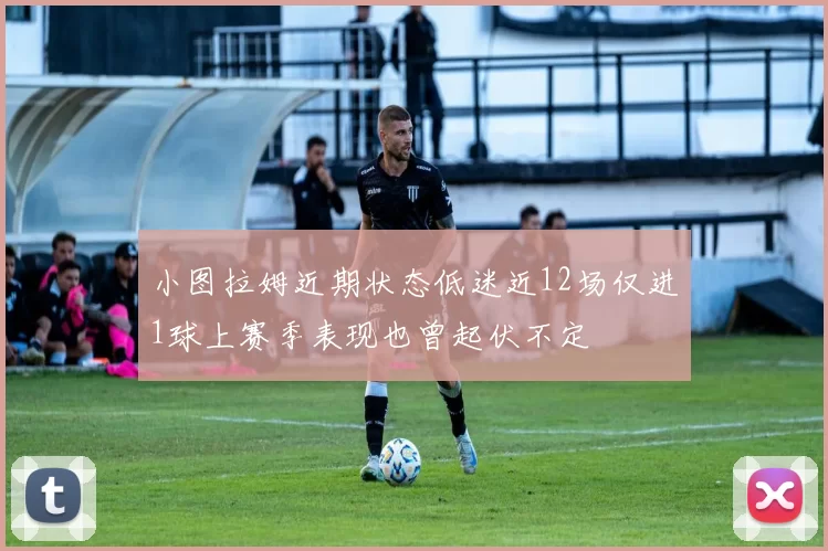 小图拉姆近期状态低迷近12场仅进1球上赛季表现也曾起伏不定