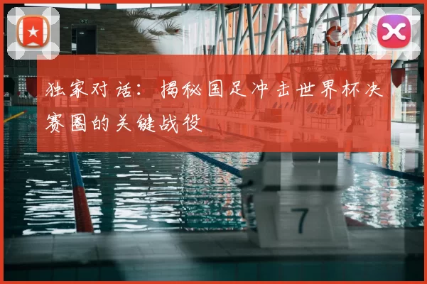 独家对话:揭秘国足冲击世界杯决赛圈的关键战役
