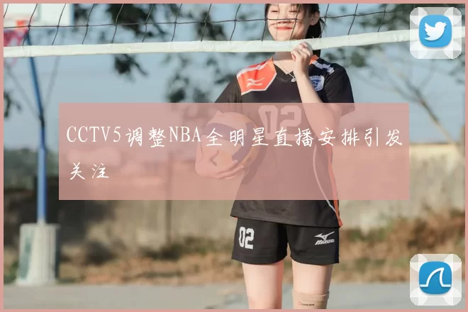 CCTV5调整NBA全明星直播安排引发关注