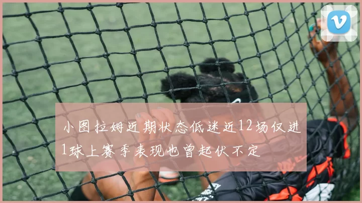 小图拉姆近期状态低迷近12场仅进1球上赛季表现也曾起伏不定