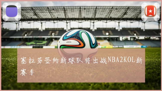 塞拉芬签约新球队将出战NBA2KOL新赛季