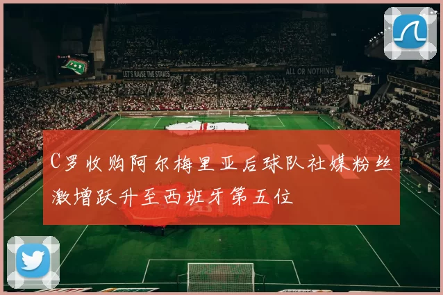 C罗收购阿尔梅里亚后球队社媒粉丝激增跃升至西班牙第五位