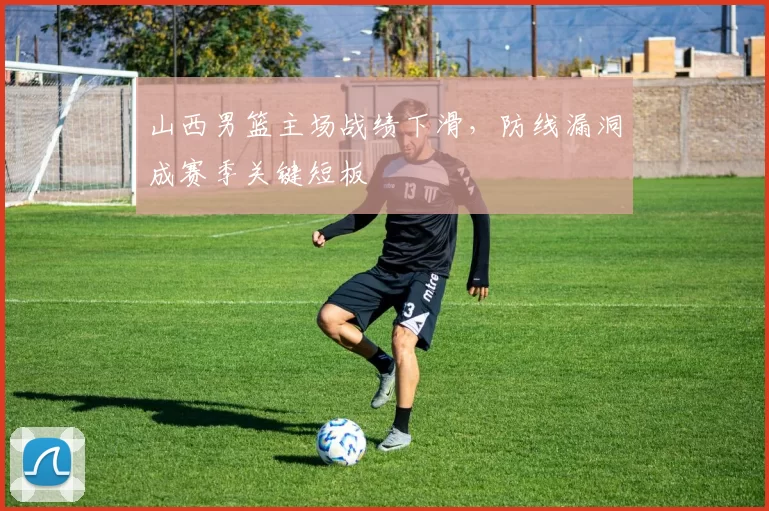 山西男篮主场战绩下滑,防线漏洞成赛季关键短板