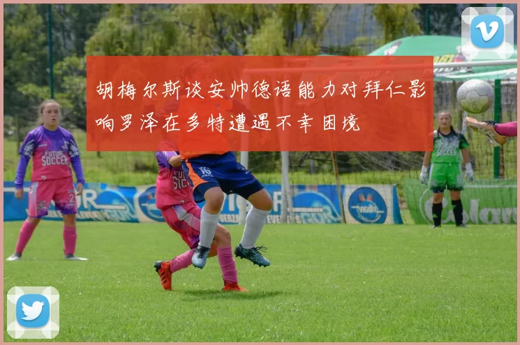 胡梅尔斯谈安帅德语能力对拜仁影响罗泽在多特遭遇不幸困境