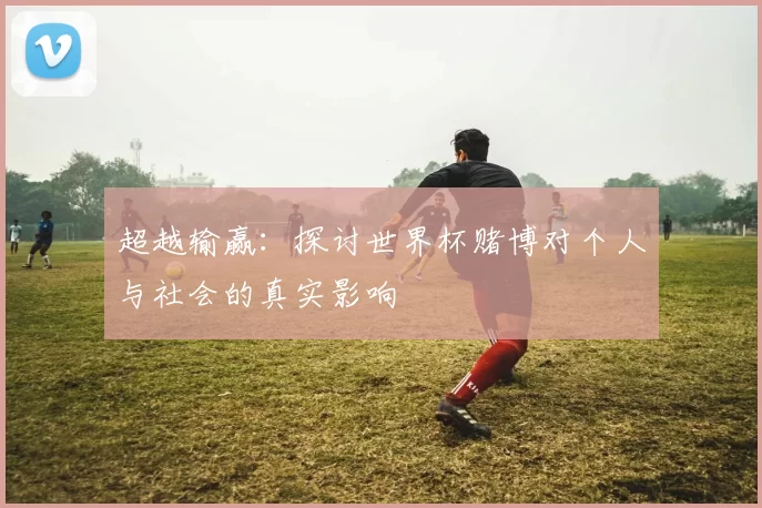 超越输赢:探讨世界杯赌博对个人与社会的真实影响