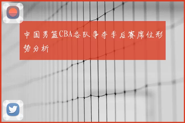 中国男篮CBA各队争夺季后赛席位形势分析