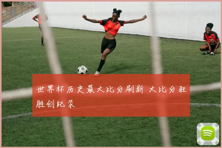 世界杯历史最大比分刷新 大比分狂胜创纪录