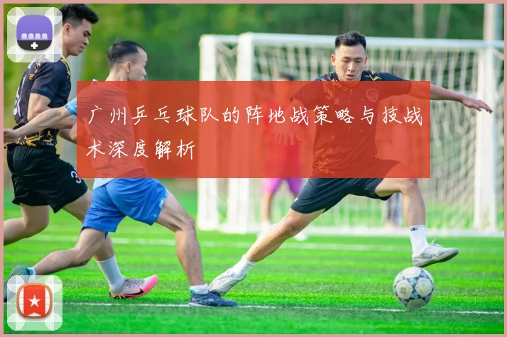 广州乒乓球队的阵地战策略与技战术深度解析