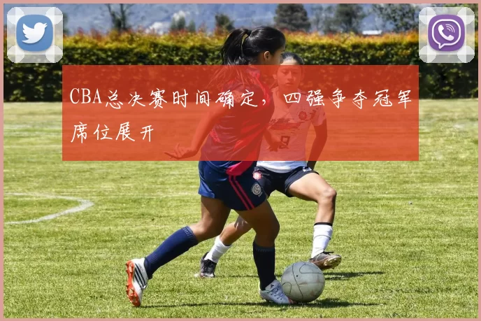 CBA总决赛时间确定，四强争夺冠军席位展开