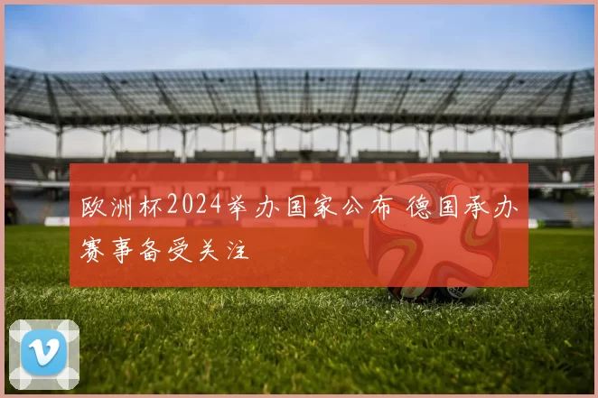 欧洲杯2024举办国家公布 德国承办赛事备受关注