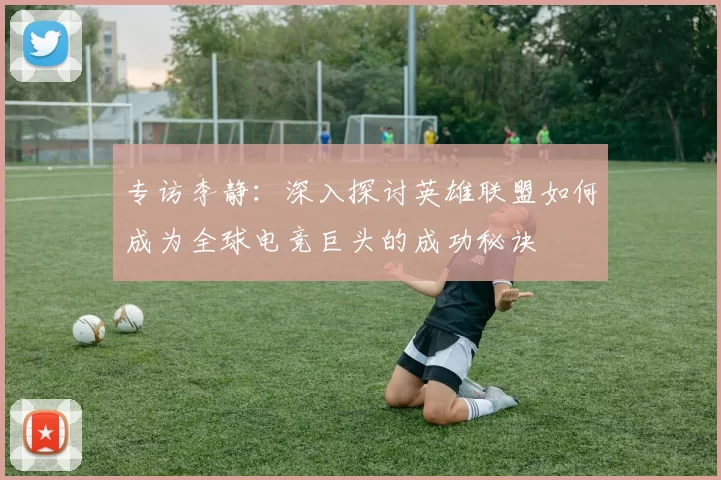 专访李静:深入探讨英雄联盟如何成为全球电竞巨头的成功秘诀