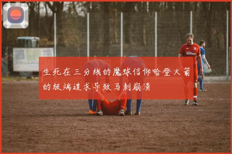 生死在三分线的魔球信仰哈登火箭的极端追求导致马刺崩溃